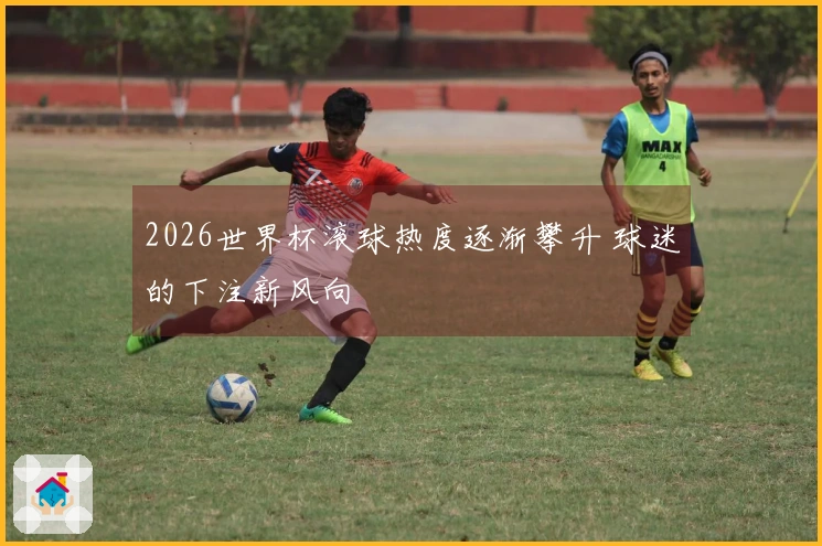 2026世界杯滚球热度逐渐攀升 球迷的下注新风向
