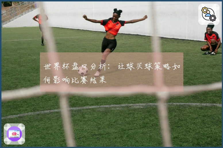 世界杯盘口分析：让球买球策略如何影响比赛结果