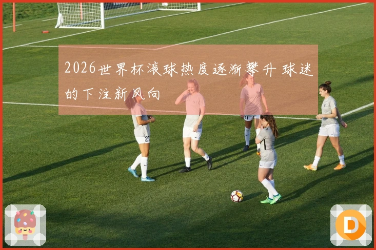 2026世界杯滚球热度逐渐攀升 球迷的下注新风向
